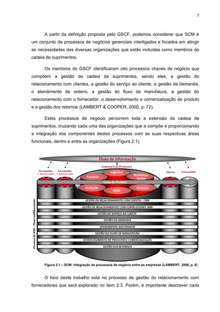 7
A partir da definição proposta pelo GSCF, podemos considerar que SCM é
um conjunto de processos de negócios gerenciais interligados e focados em atingir
as necessidades das diversas organizações que estão incluídas como membros da
cadeia de suprimentos.
Os membros do GSCF identificaram oito processos chaves de negócio que
compõem a gestão da cadeia de suprimentos, sendo eles, a gestão do
relacionamento com clientes, a gestão do serviço ao cliente, a gestão da demanda,
o atendimento de ordens, a gestão do fluxo de manufatura, a gestão do
relacionamento com o fornecedor, o desenvolvimento e comercialização de produto
e a gestão dos retornos (LAMBERT & COOPER, 2000, p. 72).
Estes processos de negócio percorrem toda a extensão da cadeia de
suprimentos, cruzando cada uma das organizações que a compõe e proporcionando
a integração dos componentes destes processos com as suas respectivas áreas
funcionais, dentro e entre as organizações (Figura 2.1).
Figura 2.1 – SCM: Integração de processos de negócio entre as empresas (LAMBERT, 2008, p. 8)
O foco deste trabalho está no processo de gestão do relacionamento com
fornecedores que será explorado no item 2.3. Porém, é importante descrever cada
 