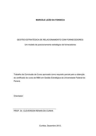 MARCELE LEÃO DA FONSECA
GESTÃO ESTRATÉGICA DE RELACIONAMENTO COM FORNECEDORES:
Um modelo de posicionamento estratégico de fornecedores
Trabalho de Conclusão de Curso aprovado como requisito parcial para a obtenção
do certificado do curso de MBA em Gestão Estratégica da Universidade Federal do
Paraná.
Orientador:
PROF. Dr. CLEVERSON RENAN DA CUNHA
Curitiba, Dezembro 2012.
 