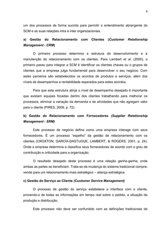 8
um dos processos de forma sucinta para permitir o entendimento abrangente do
SCM e as suas relações intra e inter organizacionais.
a) Gestão do Relacionamento com Clientes (Customer Relationship
Management - CRM)
O primeiro processo determina a estrutura de desenvolvimento e a
manutenção do relacionamento com os clientes. Para Lambert et al. (2000), o
primeiro passo para integrar a SCM é identificar os clientes chaves ou o grupos de
clientes que a empresa julga fundamental para desenvolver o seu negócio. Com
estes parceiros são estabelecidos os acordos de produtos e serviços, além dos
níveis de desempenhos e rentabilidade esperados para estes acordos.
Para que esta estrutura atinja o nível de desempenho desejado é importante
que existam equipes focadas dentro dos clientes trabalhando para melhorar os
processos, eliminar a variação da demanda e de atividades que não agregam valor
para o cliente (PIRES, 2009, p. 72).
b) Gestão do Relacionamento com Fornecedores (Supplier Relationship
Management - SRM)
Este processo de negócio define como uma empresa interage com seus
fornecedores. É um processo “espelho” da gestão de relacionamento com os
clientes (CROXTON, GARCÍA-DASTUGUE, LAMBERT, & ROGERS, 2001, p. 24).
Onde a empresa determina e classifica seus fornecedores de acordo com o grau de
contribuição e criticidade para a organização.
O resultado desejado deste processo é uma relação ganha-ganha, onde
ambas as partes se beneficiam. Trata-se da mudança do sistema tradicional compra-
vende para um relacionamento mais estratégico – aliança estratégica.
c) Gestão do Serviço ao Cliente (Customer Service Management)
O processo de gestão do serviço estabelece a interface com o cliente,
provendo-o de todas as informações em tempo real sobre o pedido, a situação da
produção e distribuição.
Este processo não deve ser confundido com as definições tradicionais de
 