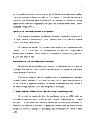 9
serviço ao cliente que se referem apenas às atividades necessárias para receber,
processar, entregar e faturar os pedidos dos clientes. É mais do que isso, é o
processo que responde pela administração do acordo de produto e serviço
desenvolvido e firmado no processo de Gestão do Relacionamento com Clientes
(SIMON & PIRES, 2006, p. 4).
d) Gestão da Demanda (Demand Management)
Este processo gerencia as previsões de demanda dos clientes. A demanda é,
de longe, a maior fonte de variação dentro das empresas, pois determina o que e
quando os clientes vão comprar.
O processo de gestão da demanda deve equilibrar as necessidades dos
clientes com a capacidade de abastecimento da empresa. Projetando e
sincronizando a demanda com a produção, as compras e a distribuição (LAMBERT
& COOPER, 2000, p. 73).
e) Atendimento dos Pedidos (Order Fulfillment)
O atendimento dos pedidos é um processo complementar ao da gestão da
demanda, pois visa atender as necessidades dos clientes em termos de quantidade,
prazo, qualidade, custos, etc.
Para ter um processo eficaz é importante que as diversas áreas funcionais da
empresa estejam alinhadas com os principais membros da cadeia de suprimentos, a
fim de capacitar a empresa no sentido de atender às necessidades dos clientes e,
ao mesmo tempo, reduzir o custo total dos produtos e serviços.
f) Gestão do Fluxo de Manufatura (Manufacturing Flow Management)
O conceito de gestão do fluxo de manufatura dentro do SCM pode ser
traduzido como um processo just-in-time, o produto que o cliente quer, na hora que
ele quer. Os processos de fabricação devem ser flexíveis para responder às
mudanças de mercado e dinâmicos a ponto de permitir ciclos de produção mais
curtos para melhorar a capacidade de resposta aos clientes (SIMON & PIRES, 2006,
p. 5).
 