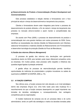 10
g) Desenvolvimento do Produto e Comercialização (Product Development and
Commercialization)
Este processo estabelece à relação clientes e fornecedores com o foco
principal de reduzir o tempo de desenvolvimento e lançamento dos produtos.
Clientes e fornecedores devem estar integrados para tornar o processo de
desenvolvimento do produto eficiente, a fim de reduzir o tempo de lançamento dos
produtos no mercado (time-to-market) e assim manter a competitividade das
empresas.
De acordo com Pires (2009), o processo de desenvolvimento do produto e
comercialização tem uma grande interface com outros processos do SCM. Como,
identificar as necessidades dos clientes (Gestão do Relacionamento com Clientes),
selecionar fornecedores e materiais (Gestão do Relacionamento com Fornecedores)
e desenvolver tecnologia de produção (Gestão do Fluxo de Manufatura).
h) Gestão dos retornos (Returns Management)
O processo de gestão dos retornos e/ou devoluções vem ganhando
importância dentro do SCM, pois também pode trazer diferencial competitivo entre
as empresas. Em muitos países, esse processo sofre respaldo e influência das
questões legais ligadas à proteção ambiental.
A gestão eficaz do processo de retorno/devolução permite identificar
oportunidades de melhorias de produtividade e projetos inovadores na cadeia de
suprimento (LAMBERT & COOPER, 2000, p. 74).
2.2 A FUNÇÃO COMPRAS
Nos últimos anos, a função compras tem sido elevada a um nível estratégico
dentro das empresas (Figura 2.2). Uma forte razão para esta mudança foi o
reconhecimento de que a função compras desempenha um papel importante nas
tomadas de decisões estratégicas e, consequentemente, traz vantagens
competitivas para as organizações.
O modelo tradicional de compras era de um processo tático e de cunho
administrativo, tendo um perfil não estratégico e reativo às decisões tomadas pelas
 
