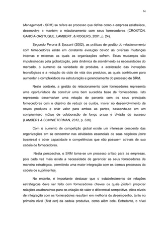 14
Management - SRM) se refere ao processo que define como a empresa estabelece,
desenvolve e mantém o relacionamento com seus fornecedores (CROXTON,
GARCÍA-DASTUGUE, LAMBERT, & ROGERS, 2001, p. 24).
Segundo Perona & Saccani (2002), as práticas de gestão do relacionamento
com fornecedores estão em constante evolução devido às diversas mudanças
internas e externas as quais as organizações sofrem. Estas mudanças são
impulsionadas pela globalização, pela dinâmica de atendimento as necessidades do
mercado, o aumento da variedade de produtos, a aceleração das inovações
tecnológicas e a redução do ciclo de vida dos produtos, as quais contribuem para
aumentar a complexidade na estruturação e gerenciamento do processo de SRM.
Neste contexto, a gestão do relacionamento com fornecedores representa
uma oportunidade de construir uma bem sucedida base de fornecedores. Isto
representa desenvolver uma relação de parceria com os seus principais
fornecedores com o objetivo de reduzir os custos, inovar no desenvolvimento de
novos produtos e criar valor para ambas as partes, baseando-se em um
compromisso mútuo de colaboração de longo prazo e divisão do sucesso
(LAMBERT & SCHWIETERMAN, 2012, p. 338).
Com o aumento de competição global existe um interesse crescente das
organizações em se concentrar nas atividades essenciais de seus negócios (core
business) e obter capacidade e competências que não possuem através de sua
cadeia de fornecedores.
Nesta perspectiva, o SRM torna-se um processo crítico para as empresas,
pois cada vez mais existe a necessidade de gerenciar os seus fornecedores de
maneira estratégica, permitindo uma maior integração com os demais processos da
cadeia de suprimentos.
No entanto, é importante destacar que o estabelecimento de relações
estratégicas deve ser feita com fornecedores chaves os quais podem propiciar
relações colaborativas para co-criação de valor e diferencial competitivo. Altos níveis
de integração com os fornecedores resultam em melhoria do desempenho, tanto no
primeiro nível (first tier) da cadeia produtiva, como além dele. Entretanto, o nível
 