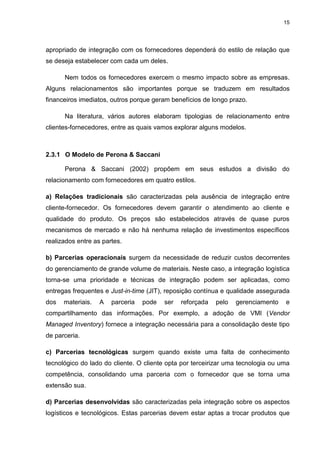 15
apropriado de integração com os fornecedores dependerá do estilo de relação que
se deseja estabelecer com cada um deles.
Nem todos os fornecedores exercem o mesmo impacto sobre as empresas.
Alguns relacionamentos são importantes porque se traduzem em resultados
financeiros imediatos, outros porque geram benefícios de longo prazo.
Na literatura, vários autores elaboram tipologias de relacionamento entre
clientes-fornecedores, entre as quais vamos explorar alguns modelos.
2.3.1 O Modelo de Perona & Saccani
Perona & Saccani (2002) propõem em seus estudos a divisão do
relacionamento com fornecedores em quatro estilos.
a) Relações tradicionais são caracterizadas pela ausência de integração entre
cliente-fornecedor. Os fornecedores devem garantir o atendimento ao cliente e
qualidade do produto. Os preços são estabelecidos através de quase puros
mecanismos de mercado e não há nenhuma relação de investimentos específicos
realizados entre as partes.
b) Parcerias operacionais surgem da necessidade de reduzir custos decorrentes
do gerenciamento de grande volume de materiais. Neste caso, a integração logística
torna-se uma prioridade e técnicas de integração podem ser aplicadas, como
entregas frequentes e Just-in-time (JIT), reposição contínua e qualidade assegurada
dos materiais. A parceria pode ser reforçada pelo gerenciamento e
compartilhamento das informações. Por exemplo, a adoção de VMI (Vendor
Managed Inventory) fornece a integração necessária para a consolidação deste tipo
de parceria.
c) Parcerias tecnológicas surgem quando existe uma falta de conhecimento
tecnológico do lado do cliente. O cliente opta por terceirizar uma tecnologia ou uma
competência, consolidando uma parceria com o fornecedor que se torna uma
extensão sua.
d) Parcerias desenvolvidas são caracterizadas pela integração sobre os aspectos
logísticos e tecnológicos. Estas parcerias devem estar aptas a trocar produtos que
 