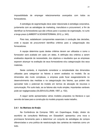 21
impossibilidade de empregar relacionamentos avançados com todos os
fornecedores.
A estratégia de segmentação deve estar relacionada à estratégia corporativa,
juntamente com as estratégias de marketing, manufatura e procurement, a fim de
identificar os fornecedores que são críticos para o sucesso da organização, no curto
e longo prazo (LAMBERT & SCHWIETERMAN, 2012, p. 340).
Para isso, estabelecem componentes essenciais à condução das decisões,
onde a equipe de procurement identifica critérios para a categorização dos
fornecedores.
A equipe determina quais destes critérios devem ser utilizados e como o
fornecedor será avaliado em cada um deles. A definição dos critérios a serem
analisados depende da necessidade, dos objetivos e resultados que as empresas
esperam alcançar na avaliação de seus fornecedores e/ou categorização dos seus
materiais.
Neste contexto, é importante considerar a complexidade das dimensões
utilizadas para categorizar os fatores a serem avaliados no modelo. Se as
dimensões são muito complexas, a empresa pode focar exageradamente no
desenvolvimento das medidas e na categorização dos fatores, que podem não
aproveitar todo o potencial do modelo em termos de alocação de recursos e
comunicação. Por outro lado, se os fatores são muito simples, importantes variáveis
pode ser negligenciadas (OLSEN & ELLRAM, 1997, p. 102).
A seguir serão apresentados vários modelos propostos na literatura e que
servirão de base para a construção do modelo proposto neste trabalho.
2.4.1 As Matrizes de Kraljic
Na Conferência de Compras 1983, em Copenhague, Kraljic, diretor do
escritório da consultoria McKinsey em Düsseldorf, apresentou uma nova e
promissora ferramenta para a determinar um conjunto de estratégias de compra
diferenciadas e uma política de reestruturação das carteiras de materiais como um
todo.
 