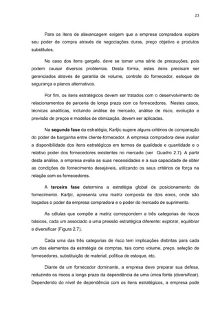 23
Para os itens de alavancagem exigem que a empresa compradora explore
seu poder de compra através de negociações duras, preço objetivo e produtos
substitutos.
No caso dos itens gargalo, deve se tomar uma série de precauções, pois
podem causar diversos problemas. Desta forma, estes itens precisam ser
gerenciados através de garantia de volume, controle do fornecedor, estoque de
segurança e planos alternativos.
Por fim, os itens estratégicos devem ser tratados com o desenvolvimento de
relacionamentos de parceria de longo prazo com os fornecedores. Nestes casos,
técnicas analíticas, incluindo análise de mercado, análise de risco, evolução e
previsão de preços e modelos de otimização, devem ser aplicadas.
Na segunda fase da estratégia, Karljic sugere alguns critérios de comparação
do poder de barganha entre cliente-fornecedor. A empresa compradora deve avaliar
a disponibilidade dos itens estratégicos em termos de qualidade e quantidade e o
relativo poder dos fornecedores existentes no mercado (ver Quadro 2.7). A partir
desta análise, a empresa avalia as suas necessidades e a sua capacidade de obter
as condições de fornecimento desejáveis, utilizando os seus critérios de força na
relação com os fornecedores.
A terceira fase determina a estratégia global de posicionamento de
fornecimento. Karljic, apresenta uma matriz composta de dois eixos, onde são
traçados o poder da empresa compradora e o poder do mercado de suprimento.
As células que compõe a matriz correspondem a três categorias de riscos
básicos, cada um associado a uma pressão estratégica diferente: explorar, equilibrar
e diversificar (Figura 2.7).
Cada uma das três categorias de risco tem implicações distintas para cada
um dos elementos da estratégia de compras, tais como volume, preço, seleção de
fornecedores, substituição de material, política de estoque, etc.
Diante de um fornecedor dominante, a empresa deve preparar sua defesa,
reduzindo os riscos a longo prazo da dependência de uma única fonte (diversificar).
Dependendo do nível de dependência com os itens estratégicos, a empresa pode
 