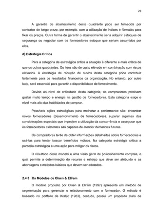 29
A garantia de abastecimento deste quadrante pode ser fornecida por
contratos de longo prazo, por exemplo, com a utilização de índices e fórmulas para
fixar os preços. Outra forma de garantir o abastecimento seria adquirir estoques de
segurança ou negociar com os fornecedores estoque que seriam assumidos por
eles.
d) Estratégia Crítica
Para a categoria de estratégica crítica a situação é diferente e mais crítica do
que os outros quadrantes. Os itens são de custo elevado em combinação com riscos
elevados. A estratégia de redução de custos desta categoria pode contribuir
fortemente para os resultados financeiros da organização. No entanto, por outro
lado, será essencial para garantir a disponibilidade de fornecimento.
Devido ao nível de criticidade desta categoria, os compradores precisam
gastar muito tempo e energia na gestão de fornecedores. Esta categoria exige o
nível mais alto das habilidades de comprar.
Possíveis ações estratégicas para melhorar a performance são: encontrar
novos fornecedores (desenvolvimento de fornecedores), superar algumas das
considerações especiais que impedem a utilização da concorrência e assegurar que
os fornecedores existentes são capazes de atender demandas futuras.
Os compradores terão de obter informações detalhadas sobre fornecedores e
usá-las para tentar buscar benefícios mútuos. Na categoria estratégia crítica a
parceria estratégica é uma ação para mitigar os riscos.
O resultado deste modelo é uma visão geral de posicionamento compras, o
qual permite a determinação do recurso e esforço que deve ser atribuído e as
abordagens e métodos básicos que devem ser adotados.
2.4.3 Os Modelos de Olsen & Ellram
O modelo proposto por Olsen & Ellram (1997) apresenta um método de
segmentação para gerenciar o relacionamento com o fornecedor. O método é
baseado no portfólio de Kraljic (1983), contudo, possui um propósito claro de
 