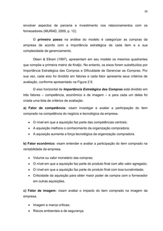 30
envolver aspectos de parceria e investimento nos relacionamentos com os
fornecedores (MURAD, 2009, p. 12).
O primeiro passo na análise do modelo é categorizar as compras da
empresa de acordo com a importância estratégica de cada item e a sua
complexidade de gerenciamento.
Olsen & Ellram (1997), apresentam em seu modelo os mesmos quadrantes
que compõe a primeira matriz de Kraljic. No entanto, os eixos foram substituídos por
Importância Estratégica das Compras e Dificuldade de Gerenciar as Compras. Por
sua vez, cada eixo foi dividido em fatores e cada fator apresenta seus critérios de
avaliação, conforme apresentado na Figura 2.9.
O eixo horizontal de Importância Estratégica das Compras está dividido em
três fatores – competência, econômico e de imagem – e para cada um deles foi
criada uma lista de critérios de avaliação.
a) Fator de competência: visam investigar e avaliar a participação do item
comprado na competência do negócio e tecnológica da empresa.
 O nível em que a aquisição faz parte das competências centrais;
 A aquisição melhora o conhecimento da organização compradora;
 A aquisição aumenta a força tecnológica da organização compradora.
b) Fator econômico: visam entender e avaliar a participação do item comprado na
rentabilidade da empresa.
 Volume ou valor monetário das compras;
 O nível em que a aquisição faz parte do produto final com alto valor agregado;
 O nível em que a aquisição faz parte do produto final com boa lucratividade;
 Criticidade da aquisição para obter maior poder de compra com o fornecedor
em outras aquisições.
c) Fator de imagem: visam avaliar o impacto do item comprado na imagem da
empresa.
 Imagem e marca críticas;
 Riscos ambientais e de segurança.
 