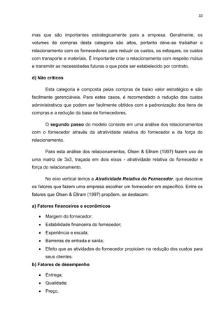 33
mas que são importantes estrategicamente para a empresa. Geralmente, os
volumes de compras desta categoria são altos, portanto deve-se trabalhar o
relacionamento com os fornecedores para reduzir os custos, os estoques, os custos
com transporte e materiais. É importante criar o relacionamento com respeito mútuo
e transmitir as necessidades futuras o que pode ser estabelecido por contrato.
d) Não críticos
Esta categoria é composta pelas compras de baixo valor estratégico e são
facilmente gerenciáveis. Para estes casos, é recomendado a redução dos custos
administrativos que podem ser facilmente obtidos com a padronização dos itens de
compras e a redução da base de fornecedores.
O segundo passo do modelo consiste em uma análise dos relacionamentos
com o fornecedor através da atratividade relativa do fornecedor e da força do
relacionamento.
Para esta análise dos relacionamentos, Olsen & Ellram (1997) fazem uso de
uma matriz de 3x3, traçada em dois eixos - atratividade relativa do fornecedor e
força do relacionamento.
No eixo vertical temos a Atratividade Relativa do Fornecedor, que descreve
os fatores que fazem uma empresa escolher um fornecedor em específico. Entre os
fatores que Olsen & Ellram (1997) propõem, se destacam:
a) Fatores financeiros e econômicos
 Margem do fornecedor;
 Estabilidade financeira do fornecedor;
 Experiência e escala;
 Barreiras de entrada e saída;
 Efeito que as atividades do fornecedor propiciam na redução dos custos para
seus clientes.
b) Fatores de desempenho
 Entrega;
 Qualidade;
 Preço.
 