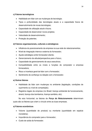 34
c) Fatores tecnológicos
 Habilidade em lidar com as mudanças de tecnologia;
 Tipos e profundidade das tecnologias atuais e a capacidade futura de
desenvolvimento de novas tecnologias;
 Capacidade de utilização atual e futura;
 Capacidade de desenvolver novos projetos;
 Velocidade de desenvolvimento;
 Proteção de patentes.
d) Fatores organizacionais, culturais e estratégicos
 Influência do posicionamento da empresa na sua rede de relacionamentos;
 Nível de integração interna e externa do fornecedor;
 Ajuste estratégico entre fornecedor-cliente;
 Gerenciamento de atitude/perspectiva para o futuro;
 Capacidade de gerenciamento de seus executivos;
 Compatibilidade entre os níveis e funções de comprador e empresa
fornecedora;
 Risco e incerteza geral de lidar com o fornecedor;
 Sentimento de confiança na relação com o fornecedor.
e) Outros fatores
 Habilidade de lidar com mudanças no ambiente (legislação, condições de
suprimento ou nível de competição);
 Registros legais da empresa (no Brasil: licença ambiental de funcionamento,
alvará, licença dos bombeiros, licença sanitária, etc).
No eixo horizontal, os fatores de Força do Relacionamento determinam
quais são os fatores que criam o vínculo entre as duas empresas.
a) Fatores econômicos
 Volume (quantidade de produto) ou montante (quantidade em espécie
monetária);
 Importância do comprador para o fornecedor;
 Custo de saída do fornecedor.
 