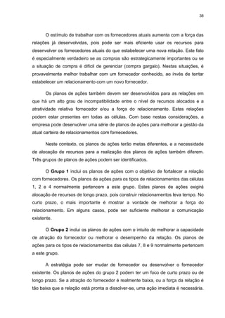 38
O estímulo de trabalhar com os fornecedores atuais aumenta com a força das
relações já desenvolvidas, pois pode ser mais eficiente usar os recursos para
desenvolver os fornecedores atuais do que estabelecer uma nova relação. Este fato
é especialmente verdadeiro se as compras são estrategicamente importantes ou se
a situação de compra é difícil de gerenciar (compra gargalo). Nestas situações, é
provavelmente melhor trabalhar com um fornecedor conhecido, ao invés de tentar
estabelecer um relacionamento com um novo fornecedor.
Os planos de ações também devem ser desenvolvidos para as relações em
que há um alto grau de incompatibilidade entre o nível de recursos alocados e a
atratividade relativa fornecedor e/ou a força do relacionamento. Estas relações
podem estar presentes em todas as células. Com base nestas considerações, a
empresa pode desenvolver uma série de planos de ações para melhorar a gestão da
atual carteira de relacionamentos com fornecedores.
Neste contexto, os planos de ações terão metas diferentes, e a necessidade
de alocação de recursos para a realização dos planos de ações também diferem.
Três grupos de planos de ações podem ser identificados.
O Grupo 1 inclui os planos de ações com o objetivo de fortalecer a relação
com fornecedores. Os planos de ações para os tipos de relacionamentos das células
1, 2 e 4 normalmente pertencem a este grupo. Estes planos de ações exigirá
alocação de recursos de longo prazo, pois construir relacionamentos leva tempo. No
curto prazo, o mais importante é mostrar a vontade de melhorar a força do
relacionamento. Em alguns casos, pode ser suficiente melhorar a comunicação
existente.
O Grupo 2 inclui os planos de ações com o intuito de melhorar a capacidade
de atração do fornecedor ou melhorar o desempenho da relação. Os planos de
ações para os tipos de relacionamentos das células 7, 8 e 9 normalmente pertencem
a este grupo.
A estratégia pode ser mudar de fornecedor ou desenvolver o fornecedor
existente. Os planos de ações do grupo 2 podem ter um foco de curto prazo ou de
longo prazo. Se a atração do fornecedor é realmente baixa, ou a força da relação é
tão baixa que a relação está pronta a dissolver-se, uma ação imediata é necessária.
 