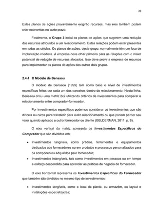 39
Estes planos de ações provavelmente exigirão recursos, mas eles também podem
criar economias no curto prazo.
Finalmente, o Grupo 3 inclui os planos de ações que sugerem uma redução
dos recursos atribuídos a um relacionamento. Estas relações podem estar presentes
em todas as células. Os planos de ações, deste grupo, normalmente têm um foco de
implantação imediata. A empresa deve olhar primeiro para as relações com o maior
potencial de redução de recursos alocados. Isso deve provir a empresa de recursos
para implementar os planos de ações dos outros dois grupos.
2.4.4 O Modelo de Bensaou
O modelo de Bensaou (1999) tem como base o nível de investimentos
específicos feitos por cada um dos parceiros dentro do relacionamento. Nesta linha,
Bensaou criou uma matriz 2x2 utilizando critérios de investimentos para comparar o
relacionamento entre comprador-fornecedor.
Por investimentos específicos podemos considerar os investimentos que são
difíceis ou caros para transferir para outro relacionamento ou que podem perder seu
valor quando aplicado a outro fornecedor ou cliente (GELDERMAN, 2011, p. 8).
O eixo vertical da matriz apresenta os Investimentos Específicos do
Comprador que são divididos em:
 Investimentos tangíveis, como prédios, ferramentas e equipamentos
dedicados aos fornecedores ou em produtos e processos personalizados para
os componentes adquiridos pelo fornecedor;
 Investimentos intangíveis, tais como investimentos em pessoas ou em tempo
e esforço despendido para aprender as práticas de negócio do fornecedor.
O eixo horizontal representa os Investimentos Específicos do Fornecedor
que também são divididos no mesmo tipo de investimentos:
 Investimentos tangíveis, como o local da planta, ou armazém, ou layout e
instalações especializadas;
 