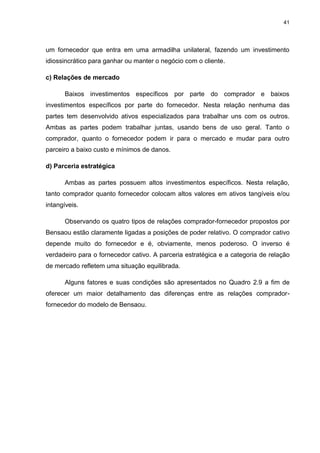 41
um fornecedor que entra em uma armadilha unilateral, fazendo um investimento
idiossincrático para ganhar ou manter o negócio com o cliente.
c) Relações de mercado
Baixos investimentos específicos por parte do comprador e baixos
investimentos específicos por parte do fornecedor. Nesta relação nenhuma das
partes tem desenvolvido ativos especializados para trabalhar uns com os outros.
Ambas as partes podem trabalhar juntas, usando bens de uso geral. Tanto o
comprador, quanto o fornecedor podem ir para o mercado e mudar para outro
parceiro a baixo custo e mínimos de danos.
d) Parceria estratégica
Ambas as partes possuem altos investimentos específicos. Nesta relação,
tanto comprador quanto fornecedor colocam altos valores em ativos tangíveis e/ou
intangíveis.
Observando os quatro tipos de relações comprador-fornecedor propostos por
Bensaou estão claramente ligadas a posições de poder relativo. O comprador cativo
depende muito do fornecedor e é, obviamente, menos poderoso. O inverso é
verdadeiro para o fornecedor cativo. A parceria estratégica e a categoria de relação
de mercado refletem uma situação equilibrada.
Alguns fatores e suas condições são apresentados no Quadro 2.9 a fim de
oferecer um maior detalhamento das diferenças entre as relações comprador-
fornecedor do modelo de Bensaou.
 