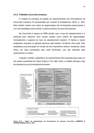 43
2.4.5 O Modelo Coca-Cola Company
O modelo do processo de gestão do relacionamento com fornecedores da
Coca-Cola Company foi apresentado por Lambert & Scwieterman (2012, p. 342).
Este modelo mostra uma matriz de segmentação dos fornecedores desenvolvida a
um nível estratégico para orientar o posicionamento de seus fornecedores.
Na Coca-Cola a equipe de SRM decidiu que o risco de abastecimento e o
potencial para adicionar valor seriam usados como critério de segmentação.
Considerando o aspecto de risco de abastecimento existem 13 fatores a serem
analisados, enquanto no aspecto adicionar valor existem 12 fatores. Para cada fator
estabelece uma pontuação em função de uma importância relativa, resultando, desta
forma, em duas pontuações para cada fornecedor, que são utilizadas para
posicioná-los na matriz.
A equipe, também, especificou as características das empresas para cada um
dos quatro quadrantes da matriz (Figura 2.12). Além disso, a análise abrange o tipo
de materiais que os fornecedores fornecem.
Figura 2.12 – Matriz de segmentação de fornecedores da empresa Coca-Cola (LAMBERT &
SCHWIETERMAN, 2012, p. 343)
 
