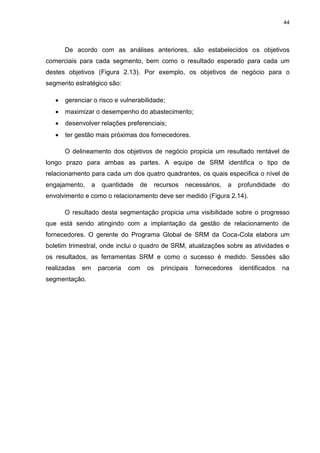 44
De acordo com as análises anteriores, são estabelecidos os objetivos
comerciais para cada segmento, bem como o resultado esperado para cada um
destes objetivos (Figura 2.13). Por exemplo, os objetivos de negócio para o
segmento estratégico são:
 gerenciar o risco e vulnerabilidade;
 maximizar o desempenho do abastecimento;
 desenvolver relações preferenciais;
 ter gestão mais próximas dos fornecedores.
O delineamento dos objetivos de negócio propicia um resultado rentável de
longo prazo para ambas as partes. A equipe de SRM identifica o tipo de
relacionamento para cada um dos quatro quadrantes, os quais especifica o nível de
engajamento, a quantidade de recursos necessários, a profundidade do
envolvimento e como o relacionamento deve ser medido (Figura 2.14).
O resultado desta segmentação propicia uma visibilidade sobre o progresso
que está sendo atingindo com a implantação da gestão de relacionamento de
fornecedores. O gerente do Programa Global de SRM da Coca-Cola elabora um
boletim trimestral, onde inclui o quadro de SRM, atualizações sobre as atividades e
os resultados, as ferramentas SRM e como o sucesso é medido. Sessões são
realizadas em parceria com os principais fornecedores identificados na
segmentação.
 