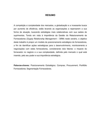 RESUMO
A competição e complexidade dos mercados, a globalização e a incessante busca
por aumento de eficiência, estão levando as organizações a repensarem a sua
forma de atuação, buscando estratégias mais colaborativas com sua cadeia de
suprimentos. Tendo em vista à importância da Gestão do Relacionamento de
Fornecedores (Supply Relationship Management – SRM) neste cenário, o objetivo
deste trabalho é propor um modelo de posicionamento estratégico de fornecedores,
a fim de identificar ações estratégicas para o desenvolvimento, monitoramento e
negociações com estes fornecedores, considerando dois fatores: o impacto do
fornecedor no negócio e a sua complexidade, definida pelo mercado o qual está
inserido, pelo seu poder e sua importância estratégica.
Palavras-chaves: Posicionamento Estratégico; Compras; Procurement; Portifólio
Fornecedores; Segmentação Fornecedores.
 