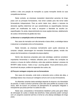 48
confere a eles uma posição de monopólio ou quase monopólio devido às suas
competências técnicas.
Neste contexto, as empresas necessitam desenvolver parcerias de longo
prazo com os principais fornecedores, mas tomar cuidado para não tornar estes
fornecedores indispensáveis. Para se eximir deste risco, alterar a natureza da
demanda significa determinar em que características as especificações técnicas
podem ser modificadas de modo a recuperar a liberdade de escolha (re-
especificação). Ou ainda, desenvolvimento de novas opções técnicas, detalhamento
de custos e ferramentas de gestão dos risco.
c) Alavancar a competição entre os fornecedores
Nos casos de mercados com alta demanda e baixa oferta, a estratégia básica
é alavancar a competição entre os fornecedores.
Neste mercado, as empresas normalmente usam quatro alavancas de
compras: cotação, alavancagem de mercados fornecedores globais, revisão dos
preços dos fornecedores e imposição de preços-objetivo.
Dentro das alavancas propostas para esta estratégia, podemos considerar
importantes ferramentas e métodos utilizados para a análise das condições de
compra e a busca de melhor eficiência, entre elas podemos destacar: processo de
RFI/RFP, leilão reverso, “make or buy”, sourcing global, “linear performance price”,
benchmark de preços, análise de regressão dos custos, etc.
d) Procurar vantagem conjunta com os fornecedores
Nos casos de mercados, onde tanto a demanda como a oferta são altas, a
estratégia básica visa a busca por vantagens comuns com os seus fornecedores.
As diferentes variantes desta estratégia depende do alcance e da intensidade
da parceria. A meta é construir parcerias custo-valor para partilha do sucesso e dos
riscos, além de buscar um processo de planejamento de operações integrado e
transparente que possa permear na cadeia de valor.
Neste caso, compradores e fornecedores trabalham juntos para gerar idéias
de otimização de custos e divisão dos benefícios. Estas parcerias podem começar
com um programa ocasional (ad-hoc) e tornar-se uma aliança estratégica de longo
prazo.
 