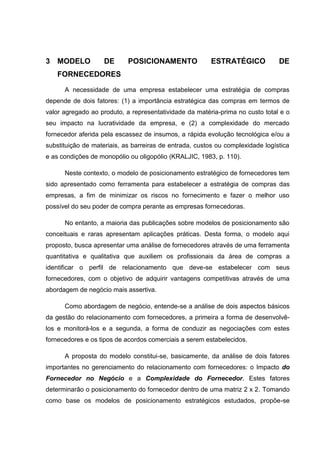 3 MODELO DE POSICIONAMENTO ESTRATÉGICO DE
FORNECEDORES
A necessidade de uma empresa estabelecer uma estratégia de compras
depende de dois fatores: (1) a importância estratégica das compras em termos de
valor agregado ao produto, a representatividade da matéria-prima no custo total e o
seu impacto na lucratividade da empresa, e (2) a complexidade do mercado
fornecedor aferida pela escassez de insumos, a rápida evolução tecnológica e/ou a
substituição de materiais, as barreiras de entrada, custos ou complexidade logística
e as condições de monopólio ou oligopólio (KRALJIC, 1983, p. 110).
Neste contexto, o modelo de posicionamento estratégico de fornecedores tem
sido apresentado como ferramenta para estabelecer a estratégia de compras das
empresas, a fim de minimizar os riscos no fornecimento e fazer o melhor uso
possível do seu poder de compra perante as empresas fornecedoras.
No entanto, a maioria das publicações sobre modelos de posicionamento são
conceituais e raras apresentam aplicações práticas. Desta forma, o modelo aqui
proposto, busca apresentar uma análise de fornecedores através de uma ferramenta
quantitativa e qualitativa que auxiliem os profissionais da área de compras a
identificar o perfil de relacionamento que deve-se estabelecer com seus
fornecedores, com o objetivo de adquirir vantagens competitivas através de uma
abordagem de negócio mais assertiva.
Como abordagem de negócio, entende-se a análise de dois aspectos básicos
da gestão do relacionamento com fornecedores, a primeira a forma de desenvolvê-
los e monitorá-los e a segunda, a forma de conduzir as negociações com estes
fornecedores e os tipos de acordos comerciais a serem estabelecidos.
A proposta do modelo constitui-se, basicamente, da análise de dois fatores
importantes no gerenciamento do relacionamento com fornecedores: o Impacto do
Fornecedor no Negócio e a Complexidade do Fornecedor. Estes fatores
determinarão o posicionamento do fornecedor dentro de uma matriz 2 x 2. Tomando
como base os modelos de posicionamento estratégicos estudados, propõe-se
 