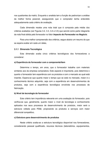 53
nos quadrantes da matriz. Enquanto o analista tem a função de padronizar a análise
da melhor forma possível, assegurando que o comprador tenha entendido
adequadamente cada critério de avaliação.
Cada dimensão recebe uma nota total que é composta pela média dos
critérios avaliados (ver Figuras 3.2, 3.3, 3.4 e 3.5) que servirá como parte integrante
da nota final obtida pelo fornecedor no fator Impacto do Fornecedor no Negócio.
Para uma melhor compreensão dos critérios, segue abaixo um resumo do que
se espera avaliar em cada um deles.
3.1.1 Dimensão Tecnológica
Esta dimensão avalia cinco critérios tecnológicos dos fornecedores a
considerar:
a) Experiência do fornecedor com o componente/item
Determina o tempo, em anos, que o fornecedor trabalha com materiais
similares aos da empresa compradora. Este aspecto é importante, pois determina o
quanto o fornecedor tem experiência com os produtos e com o mercado ao qual está
inserido. Espera-se que quanto maior o tempo que se está no mercado, maior é o
conhecimento técnico adquirido, seja com a experiência em desenvolvimentos de
produtos, seja com a experiência tecnológica envolvida nos processos de
fabricação.
b) Nível de tecnologia do fornecedor
Este critério tem importância relevante em uma avaliação do fornecedor, pois
verifica-se que, geralmente, quanto maior o nível de tecnologia e conhecimento
aplicados nos seus processos de desenvolvimento de produtos, maior será a
estrutura voltada para PD&I, propiciando os produtos e serviços com maior
diferencial competitivo.
c) Estrutura para desenvolvimento de produtos
Neste critério avalia-se a estrutura tecnológica disponível nos fornecedores,
considerando pessoal qualificado, recursos técnicos (laboratórios, equipamentos,
 