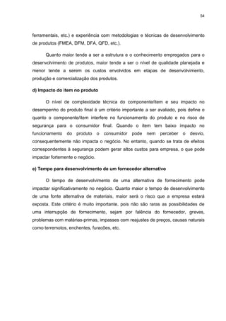 54
ferramentais, etc.) e experiência com metodologias e técnicas de desenvolvimento
de produtos (FMEA, DFM, DFA, QFD, etc.).
Quanto maior tende a ser a estrutura e o conhecimento empregados para o
desenvolvimento de produtos, maior tende a ser o nível de qualidade planejada e
menor tende a serem os custos envolvidos em etapas de desenvolvimento,
produção e comercialização dos produtos.
d) Impacto do item no produto
O nível de complexidade técnica do componente/item e seu impacto no
desempenho do produto final é um critério importante a ser avaliado, pois define o
quanto o componente/item interfere no funcionamento do produto e no risco de
segurança para o consumidor final. Quando o item tem baixo impacto no
funcionamento do produto o consumidor pode nem perceber o desvio,
consequentemente não impacta o negócio. No entanto, quando se trata de efeitos
correspondentes à segurança podem gerar altos custos para empresa, o que pode
impactar fortemente o negócio.
e) Tempo para desenvolvimento de um fornecedor alternativo
O tempo de desenvolvimento de uma alternativa de fornecimento pode
impactar significativamente no negócio. Quanto maior o tempo de desenvolvimento
de uma fonte alternativa de materiais, maior será o risco que a empresa estará
exposta. Este critério é muito importante, pois não são raras as possibilidades de
uma interrupção de fornecimento, sejam por falência do fornecedor, greves,
problemas com matérias-primas, impasses com reajustes de preços, causas naturais
como terremotos, enchentes, furacões, etc.
 