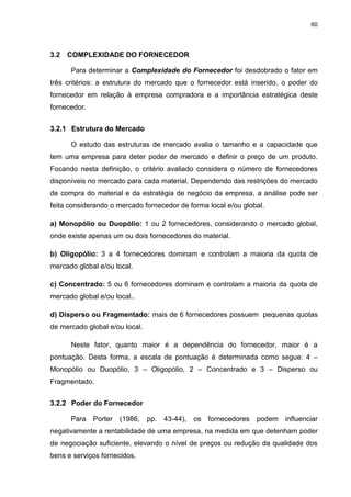 60
3.2 COMPLEXIDADE DO FORNECEDOR
Para determinar a Complexidade do Fornecedor foi desdobrado o fator em
três critérios: a estrutura do mercado que o fornecedor está inserido, o poder do
fornecedor em relação à empresa compradora e a importância estratégica deste
fornecedor.
3.2.1 Estrutura do Mercado
O estudo das estruturas de mercado avalia o tamanho e a capacidade que
tem uma empresa para deter poder de mercado e definir o preço de um produto.
Focando nesta definição, o critério avaliado considera o número de fornecedores
disponíveis no mercado para cada material. Dependendo das restrições do mercado
de compra do material e da estratégia de negócio da empresa, a análise pode ser
feita considerando o mercado fornecedor de forma local e/ou global.
a) Monopólio ou Duopólio: 1 ou 2 fornecedores, considerando o mercado global,
onde existe apenas um ou dois fornecedores do material.
b) Oligopólio: 3 a 4 fornecedores dominam e controlam a maioria da quota de
mercado global e/ou local.
c) Concentrado: 5 ou 6 fornecedores dominam e controlam a maioria da quota de
mercado global e/ou local..
d) Disperso ou Fragmentado: mais de 6 fornecedores possuem pequenas quotas
de mercado global e/ou local.
Neste fator, quanto maior é a dependência do fornecedor, maior é a
pontuação. Desta forma, a escala de pontuação é determinada como segue: 4 –
Monopólio ou Duopólio, 3 – Oligopólio, 2 – Concentrado e 3 – Disperso ou
Fragmentado.
3.2.2 Poder do Fornecedor
Para Porter (1986, pp. 43-44), os fornecedores podem influenciar
negativamente a rentabilidade de uma empresa, na medida em que detenham poder
de negociação suficiente, elevando o nível de preços ou redução da qualidade dos
bens e serviços fornecidos.
 