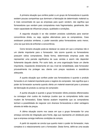 61
A primeira situação que confere poder a um grupo de fornecedores é quando
existem poucas companhias que dominam a fabricação de determinado material ou
é mais concentrado do que as empresas para quem vendem, isto significa que
fornecedores que vendem para compradores mais fragmentados, geralmente, têm
maior capacidade de influenciar preços, qualidade e condições.
A segunda situação é se não existem produtos substitutos para exercer
concorrência direta, ou seja, opções alternativas para os compradores. Caso
existissem produtos similares, o poder exercido pelos fornecedores seria menor,
uma vez que teria de enfrentar a concorrência.
Como terceira situação pode-se destacar os casos em que a empresa não é
um cliente importante para o fornecedor. Isto ocorre quando os fornecedores
possuem vários compradores. Desta forma, determinada empresa pode não
representar uma parcela significativa de suas vendas e assim não depender
fortemente daquele cliente. Por outro lado, se uma organização fosse um cliente
importante, impactando diretamente em seu nível de rentabilidade, este fornecedor
provavelmente iria proteger seu cliente com preços razoáveis e assistência
adequada.
A quarta situação que confere poder aos fornecedores é quando o produto
fornecido é um material importante para o negócio do comprador. Isto significa que o
poder do fornecedor aumenta quando oferta um material essencial para o processo
de fabricação do produto ou serviço do comprador.
A quinta situação é quando o grupo fornecedor oferta produtos diferenciados
ou consegue criar custos de mudança (custos que os compradores terão caso
mudem de fornecedor). Estes fatores acabam impedindo que os compradores
tenham a possibilidade de negociar com diversos fornecedores e obter vantagens
através do leilão de preços.
A última situação ocorre nos casos em que o grupo fornecedor for uma
ameaça concreta de integração para frente, algo que representa um obstáculo para
que a empresa consiga melhores condições de compra.
A partir do exposto se conclui que quanto maior o poder do fornecedor, mais
complexo é o relacionamento com o fornecedor. Desta forma, defini-se uma escala
 