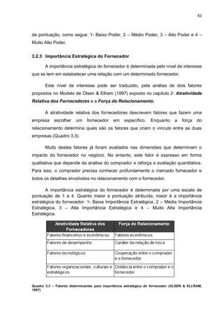 62
de pontuação, como segue: 1- Baixo Poder, 2 – Médio Poder, 3 – Alto Poder e 4 –
Muito Alto Poder.
3.2.3 Importância Estratégica do Fornecedor
A importância estratégica do fornecedor é determinada pelo nível de interesse
que se tem em estabelecer uma relação com um determinado fornecedor.
Este nível de interesse pode ser traduzido, pela análise de dois fatores
propostos no Modelo de Olsen & Ellram (1997) exposto no capítulo 2: Atratividade
Relativa dos Fornecedores e a Força do Relacionamento.
A atratividade relativa dos fornecedores descrevem fatores que fazem uma
empresa escolher um fornecedor em específico. Enquanto a força do
relacionamento determina quais são os fatores que criam o vínculo entre as duas
empresas (Quadro 3.3).
Muito destes fatores já foram avaliados nas dimensões que determinam o
impacto do fornecedor no negócio. No entanto, este fator é expresso em forma
qualitativa que depende da análise do comprador e reforça a avaliação quantitativa.
Para isso, o comprador precisa conhecer profundamente o mercado fornecedor e
todos os detalhes envolvidos no relacionamento com o fornecedor.
A importância estratégica do fornecedor é determinada por uma escala de
pontuação de 1 a 4. Quanto maior a pontuação atribuída, maior é a importância
estratégica do fornecedor: 1- Baixa Importância Estratégica, 2 – Média Importância
Estratégica, 3 – Alta Importância Estratégica e 4 – Muito Alta Importância
Estratégica.
Quadro 3.3 – Fatores determinantes para importância estratégica do fornecedor (OLSEN & ELLRAM,
1997)
 