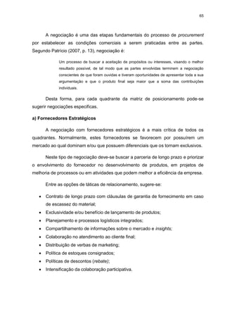 65
A negociação é uma das etapas fundamentais do processo de procurement
por estabelecer as condições comerciais a serem praticadas entre as partes.
Segundo Patrício (2007, p. 13), negociação é:
Um processo de buscar a aceitação de propósitos ou interesses, visando o melhor
resultado possível, de tal modo que as partes envolvidas terminem a negociação
conscientes de que foram ouvidas e tiveram oportunidades de apresentar toda a sua
argumentação e que o produto final seja maior que a soma das contribuições
individuais.
Desta forma, para cada quadrante da matriz de posicionamento pode-se
sugerir negociações especificas.
a) Fornecedores Estratégicos
A negociação com fornecedores estratégicos é a mais crítica de todos os
quadrantes. Normalmente, estes fornecedores se favorecem por possuírem um
mercado ao qual dominam e/ou que possuem diferenciais que os tornam exclusivos.
Neste tipo de negociação deve-se buscar a parceria de longo prazo e priorizar
o envolvimento do fornecedor no desenvolvimento de produtos, em projetos de
melhoria de processos ou em atividades que podem melhor a eficiência da empresa.
Entre as opções de táticas de relacionamento, sugere-se:
 Contrato de longo prazo com cláusulas de garantia de fornecimento em caso
de escassez do material;
 Exclusividade e/ou benefício de lançamento de produtos;
 Planejamento e processos logísticos integrados;
 Compartilhamento de informações sobre o mercado e insights;
 Colaboração no atendimento ao cliente final;
 Distribuição de verbas de marketing;
 Política de estoques consignados;
 Políticas de descontos (rebate);
 Intensificação da colaboração participativa.
 