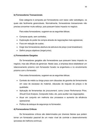66
b) Fornecedores Transacionais
Esta categoria é composta por fornecedores com baixo valor estratégico, os
quais são facilmente gerenciáveis. Normalmente, fornecedores transacionais não
precisa concentrar muito esforço, pois possuem baixo impacto no negócio.
Para estes fornecedores, sugerem-se as seguintes táticas:
 Compras spots, sem contratos;
 Exploração do poder de compra através de negociações mais agressivas;
 Foco em redução de custos;
 Exigir dos fornecedores abertura da estrutura de preço (cost breakdown);
 Definir preços objetivos (target price).
c) Fornecedores Gargalos
Os fornecedores gargalos são fornecedores que possuem baixo impacto no
negócio, mas são difíceis de gerenciar. Neste caso, a empresa deve estabelecer um
relacionamento próximo com fornecedor focado na engenharia e no envolvimento
próximo com o fornecedor.
Para estes fornecedores, sugerem-se as seguintes táticas:
 Contrato de médio ou longo prazo com cláusulas de garantia de fornecimento
em caso de escassez do material, cláusulas de reajuste de preços e de
qualidade;
 Aplicação de ferramentas de procurement, como Linear Performance Price,
Should Cost Analysis, Composite Index, etc, para auxiliar nas negociações;
 Atuar em conjunto em melhoria dos processos e aumento da eficiência
operacional;
 Política de estoque de segurança no fornecedor.
d) Fornecedores Críticos
Os fornecedores críticos são determinados por diversos fatores que podem
tornar um fornecedor passível de um maior nível de controle e desenvolvimento
(processo de melhoria contínua).
 