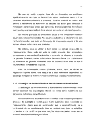 67
No caso da matriz proposta, duas são as dimensões que contribuem
significativamente para que os fornecedores sejam classificados como críticos,
dimensão econômico-financeira e qualidade. Pode-se observar na matriz, que
embora o faturamento do fornecedor de etiqueta seja baixo, pela pontuação o
fornecedor é considerado crítico, pois apresentou diversos problemas de qualidade
que impactou na programação da linha, além de apresenta um alto risco financeiro.
Isto mostra que todos os fornecedores ativos e com fornecimento contínuo
devem ser avaliados/monitorados. Não devemos subestimar o relacionamento com
nenhum fornecedor, pois tanto um fornecedor de processador, quanto o de uma
simples etiqueta podem parar uma produção.
No entanto, deve-se utilizar o bom senso no esforço despendido no
relacionamento. Como pode ser visto na matriz proposta, dois fornecedores
apresentaram a mesma classificação crítica – fornecedor de etiquetas e fornecedor
de gabinete. Entretanto, não se pode tratá-los da mesma forma, pois o faturamento
do fornecedor de gabinete representa cerca de quarenta vezes mais do que o
faturamento do fornecedor de etiquetas.
Para os fornecedores críticos podem-se aplicar todas as táticas de
negociação exposta acima, vale adequá-las a cada fornecedor dependendo da
estratégia de negócio e do nível de relacionamento que se deseja manter com eles.
3.3.2 Estratégias de desenvolvimento e monitoramento dos fornecedores
As estratégias de desenvolvimento e monitoramento de fornecedores são de
caráter essencial nas organizações. Devem ser vistas como investimento que
garantem a melhoria da competitividade.
O desenvolvimento de um fornecedor se justifica se os custos despendidos no
processo de avaliação e homologação forem superados pelos benefícios do
relacionamento. Assim pode-se compreender que o desenvolvimento ou a
continuidade de um relacionamento deve ser avaliado com base na estratégia
corporativa e nos benéficos que estas relações trazem ou podem trazer para o
aumento da competitividade organizacional.
 