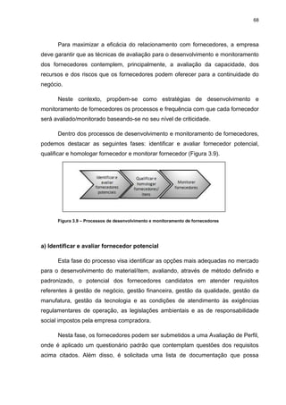 68
Para maximizar a eficácia do relacionamento com fornecedores, a empresa
deve garantir que as técnicas de avaliação para o desenvolvimento e monitoramento
dos fornecedores contemplem, principalmente, a avaliação da capacidade, dos
recursos e dos riscos que os fornecedores podem oferecer para a continuidade do
negócio.
Neste contexto, propõem-se como estratégias de desenvolvimento e
monitoramento de fornecedores os processos e frequência com que cada fornecedor
será avaliado/monitorado baseando-se no seu nível de criticidade.
Dentro dos processos de desenvolvimento e monitoramento de fornecedores,
podemos destacar as seguintes fases: identificar e avaliar fornecedor potencial,
qualificar e homologar fornecedor e monitorar fornecedor (Figura 3.9).
Figura 3.9 – Processos de desenvolvimento e monitoramento de fornecedores
a) Identificar e avaliar fornecedor potencial
Esta fase do processo visa identificar as opções mais adequadas no mercado
para o desenvolvimento do material/item, avaliando, através de método definido e
padronizado, o potencial dos fornecedores candidatos em atender requisitos
referentes à gestão de negócio, gestão financeira, gestão da qualidade, gestão da
manufatura, gestão da tecnologia e as condições de atendimento às exigências
regulamentares de operação, as legislações ambientais e as de responsabilidade
social impostos pela empresa compradora.
Nesta fase, os fornecedores podem ser submetidos a uma Avaliação de Perfil,
onde é aplicado um questionário padrão que contemplam questões dos requisitos
acima citados. Além disso, é solicitada uma lista de documentação que possa
 
