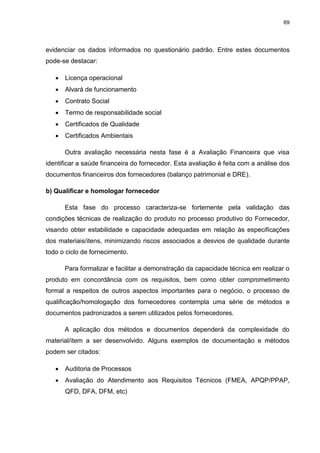 69
evidenciar os dados informados no questionário padrão. Entre estes documentos
pode-se destacar:
 Licença operacional
 Alvará de funcionamento
 Contrato Social
 Termo de responsabilidade social
 Certificados de Qualidade
 Certificados Ambientais
Outra avaliação necessária nesta fase é a Avaliação Financeira que visa
identificar a saúde financeira do fornecedor. Esta avaliação é feita com a análise dos
documentos financeiros dos fornecedores (balanço patrimonial e DRE).
b) Qualificar e homologar fornecedor
Esta fase do processo caracteriza-se fortemente pela validação das
condições técnicas de realização do produto no processo produtivo do Fornecedor,
visando obter estabilidade e capacidade adequadas em relação às especificações
dos materiais/itens, minimizando riscos associados a desvios de qualidade durante
todo o ciclo de fornecimento.
Para formalizar e facilitar a demonstração da capacidade técnica em realizar o
produto em concordância com os requisitos, bem como obter comprometimento
formal a respeitos de outros aspectos importantes para o negócio, o processo de
qualificação/homologação dos fornecedores contempla uma série de métodos e
documentos padronizados a serem utilizados pelos fornecedores.
A aplicação dos métodos e documentos dependerá da complexidade do
material/item a ser desenvolvido. Alguns exemplos de documentação e métodos
podem ser citados:
 Auditoria de Processos
 Avaliação do Atendimento aos Requisitos Técnicos (FMEA, APQP/PPAP,
QFD, DFA, DFM, etc)
 