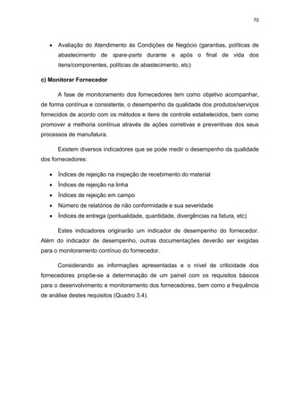 70
 Avaliação do Atendimento às Condições de Negócio (garantias, políticas de
abastecimento de spare-parts durante e após o final de vida dos
itens/componentes, políticas de abastecimento, etc)
c) Monitorar Fornecedor
A fase de monitoramento dos fornecedores tem como objetivo acompanhar,
de forma contínua e consistente, o desempenho da qualidade dos produtos/serviços
fornecidos de acordo com os métodos e itens de controle estabelecidos, bem como
promover a melhoria contínua através de ações corretivas e preventivas dos seus
processos de manufatura.
Existem diversos indicadores que se pode medir o desempenho da qualidade
dos fornecedores:
 Índices de rejeição na inspeção de recebimento do material
 Índices de rejeição na linha
 Índices de rejeição em campo
 Número de relatórios de não conformidade e sua severidade
 Índices de entrega (pontualidade, quantidade, divergências na fatura, etc)
Estes indicadores originarão um indicador de desempenho do fornecedor.
Além do indicador de desempenho, outras documentações deverão ser exigidas
para o monitoramento contínuo do fornecedor.
Considerando as informações apresentadas e o nível de criticidade dos
fornecedores propõe-se a determinação de um painel com os requisitos básicos
para o desenvolvimento e monitoramento dos fornecedores, bem como a frequência
de análise destes requisitos (Quadro 3.4).
 