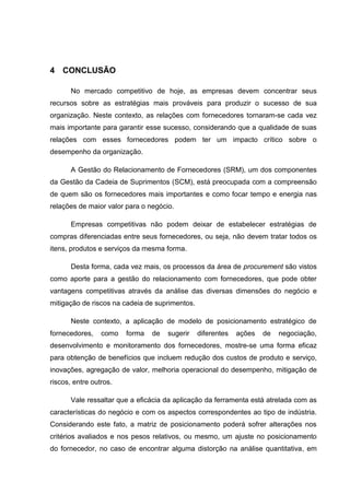 4 CONCLUSÃO
No mercado competitivo de hoje, as empresas devem concentrar seus
recursos sobre as estratégias mais prováveis para produzir o sucesso de sua
organização. Neste contexto, as relações com fornecedores tornaram-se cada vez
mais importante para garantir esse sucesso, considerando que a qualidade de suas
relações com esses fornecedores podem ter um impacto crítico sobre o
desempenho da organização.
A Gestão do Relacionamento de Fornecedores (SRM), um dos componentes
da Gestão da Cadeia de Suprimentos (SCM), está preocupada com a compreensão
de quem são os fornecedores mais importantes e como focar tempo e energia nas
relações de maior valor para o negócio.
Empresas competitivas não podem deixar de estabelecer estratégias de
compras diferenciadas entre seus fornecedores, ou seja, não devem tratar todos os
itens, produtos e serviços da mesma forma.
Desta forma, cada vez mais, os processos da área de procurement são vistos
como aporte para a gestão do relacionamento com fornecedores, que pode obter
vantagens competitivas através da análise das diversas dimensões do negócio e
mitigação de riscos na cadeia de suprimentos.
Neste contexto, a aplicação de modelo de posicionamento estratégico de
fornecedores, como forma de sugerir diferentes ações de negociação,
desenvolvimento e monitoramento dos fornecedores, mostre-se uma forma eficaz
para obtenção de benefícios que incluem redução dos custos de produto e serviço,
inovações, agregação de valor, melhoria operacional do desempenho, mitigação de
riscos, entre outros.
Vale ressaltar que a eficácia da aplicação da ferramenta está atrelada com as
características do negócio e com os aspectos correspondentes ao tipo de indústria.
Considerando este fato, a matriz de posicionamento poderá sofrer alterações nos
critérios avaliados e nos pesos relativos, ou mesmo, um ajuste no posicionamento
do fornecedor, no caso de encontrar alguma distorção na análise quantitativa, em
 
