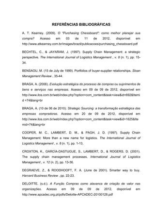 REFERÊNCIAS BIBLIOGRÁFICAS
A. T. Kearney. (2009). O "Purchasing Chessboard": como melhor planejar sua
compra? Acesso em 03 de 11 de 2012, disponível em
http://www.atkearney.com.br/images/brazil/publicacoes/purchasing_chessboard.pdf
BECHTEL, C., & JAYARAM, J. (1997). Supply Chain Management: a strategic
perspective. The International Journal of Logistics Management , v. 8 (n. 1), pp. 15-
34.
BENSAOU, M. (15 de July de 1999). Portfolios of buyer-supplier relationships. Sloan
Management Review , 35-44.
BRAGA, A. (2006). Evolução estratégica do processo de compras ou suprimentos de
bens e serviços nas empresas. Acesso em 09 de 09 de 2012, disponível em
http://www.ilos.com.br/web/index.php?option=com_content&task=view&id=692&Itemi
d =74&lang=br
BRAGA, A. (10 de 06 de 2010). Strategic Sourcing: a transformação estratégica das
empresas compradoras. Acesso em 20 de 09 de 2012, disponível em
http://www.ilos.com.br/web/index.php?option=com_content&task=view&id=1625&Ite
mid=74&lang=br
COOPER, M. C., LAMBERT, D. M., & PAGH, J. D. (1997). Supply Chain
Management: More than a new name for logistics. The International Journal of
Logistics Management , v. 8 (n. 1), pp. 1-13.
CROXTON, K., GARCÍA-DASTUGUE, S., LAMBERT, D., & ROGERS, D. (2001).
The supply chain management processes. International Journal of Logistics
Management , v. 12 (n. 2), pp. 13-36.
DEGRAEVE, Z., & ROODHOOFT, F. A. (June de 2001). Smarter way to buy.
Harvard Business Review , pp. 22-23.
DELOITTE. (s.d.). A Função Compras como alavanca de criação de valor nas
organizações. Acesso em 09 de 09 de 2012, disponível em
http://www.apcadec.org.pt/pdfs/Deloitte-APCADEC-20100128.pdf
 