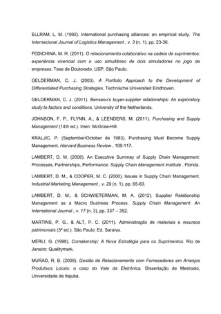 ELLRAM, L. M. (1992). International purchasing alliances: an empirical study. The
Internacional Journal of Logistics Management , v. 3 (n. 1), pp. 23-36.
FEDICHINA, M. H. (2011). O relacionamento colaborativo na cadeia de suprimentos:
experiência vivencial com o uso simultâneo de dois simuladores no jogo de
empresas. Tese de Doutorado, USP, São Paulo.
GELDERMAN, C. J. (2003). A Portfolio Approach to the Development of
Differentiated Purchasing Strategies. Technische Universiteit Eindhoven.
GELDERMAN, C. J. (2011). Bensaou’s buyer-supplier relationships: An exploratory
study to factors and conditions. University of the Netherlands.
JOHNSON, F. P., FLYNN, A., & LEENDERS, M. (2011). Purchasing and Supply
Management (14th ed.). Irwin: McGraw-Hill.
KRALJIC, P. (September/October de 1983). Purchasing Must Become Supply
Management. Harvard Business Review , 109-117.
LAMBERT, D. M. (2008). An Executive Summay of Supply Chain Management:
Processes, Partnerships, Performance. Supply Chain Management Institute . Florida.
LAMBERT, D. M., & COOPER, M. C. (2000). Issues in Supply Chain Management.
Industrial Marketing Management , v. 29 (n. 1), pp. 65-83.
LAMBERT, D. M., & SCHWIETERMAN, M. A. (2012). Supplier Relationship
Management as a Macro Business Process. Supply Chain Management: An
International Journal , v. 17 (n. 3), pp. 337 – 352.
MARTINS, P. G., & ALT, P. C. (2011). Administração de materiais e recursos
patrimoniais (3ª ed.). São Paulo: Ed. Saraiva.
MERLI, G. (1998). Comakership: A Nova Estratégia para os Suprimentos. Rio de
Janeiro: Qualitymark.
MURAD, R. B. (2009). Gestão de Relacionamento com Fornecedores em Arranjos
Produtivos Locais: o caso do Vale da Eletrônica. Dissertação de Mestrado,
Universidade de Itajubá.
 