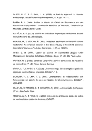 OLSEN, R. F., & ELLRAM, L. M. (1997). A Portfolio Approach to Supplier
Relationships. Industrial Marketing Management , v. 26, pp. 101-113.
PARRA, P. H. (2000). Análise da Gestão da Cadeia de Suprimentos em uma
Empresa de Computadores. Universidade Metodista de Piracicaba, Dissertação de
Mestrado, Santa Bárbara d’Oeste.
PATRÍCIO, R. M. (2007). Manual de Técnicas de Negociação Internacional. Lisboa:
Instituto Nacional de Administração.
PERONA, M., & SACCANI, N. (2002). Integration Techniques in customer-supplier
relationship: Na empirical research in the Italian industry of household appliance.
International Journal of Production Economics , v. 89, pp. 189-205.
PIRES, S. R. (2009). Gestão da Cadeia de Suprimentos (Supply Chain
Management): Conceitos, Estratégias, Práticas e Casos (2ª ed.). São Paulo: Atlas.
PORTER, M. E. (1986). Estratégia Competitiva: técnicas para análise da indústria e
da concorrência (7ª ed.). Rio de Janeiro: Campus.
SIMON, A. T., & PIRES, S. R. (2006). Uma metodologia para avaliação da gestão da
cadeia de suprimentos nas empresas. ENEGEP , 1-8.
SIQUEIRA, R., & LIMA, R. S. (2005). Gerenciamento do relacionamento com
fornecedores: um estudo de caso na indústria de telecomunicações. ENEGEP ,
4020-4027.
SLACK, N., CHAMBERS, S., & JOHNSTON, R. (2002). Administração da Produção
(2ª ed.). São Paulo: Atlas.
TROQUE, W. A., & PIRES, S. I. (2003). Influência das práticas da gestão da cadeia
de suprimentos na gestão da demanda. ENEGEP .
 