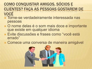 COMO CONQUISTAR AMIGOS, SÓCIOS E
CLIENTES? FAÇA AS PESSOAS GOSTAREM DE
VOCÊ
 Torne-se verdadeiramente interessada nas
  pessoas
 O nome delas é o som mais doce e importante
  que existe em qualquer idioma
 Evite discussões e frases como “você está
  errado”
 Comece uma conversa de maneira amigável
 