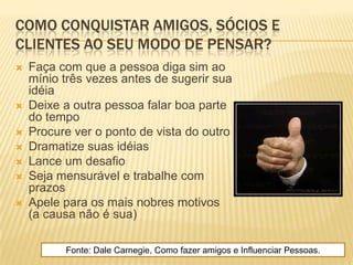 COMO CONQUISTAR AMIGOS, SÓCIOS E
CLIENTES AO SEU MODO DE PENSAR?
   Faça com que a pessoa diga sim ao
    mínio três vezes antes de sugerir sua
    idéia
   Deixe a outra pessoa falar boa parte
    do tempo
   Procure ver o ponto de vista do outro
   Dramatize suas idéias
   Lance um desafio
   Seja mensurável e trabalhe com
    prazos
   Apele para os mais nobres motivos
    (a causa não é sua)

          Fonte: Dale Carnegie, Como fazer amigos e Influenciar Pessoas.
 