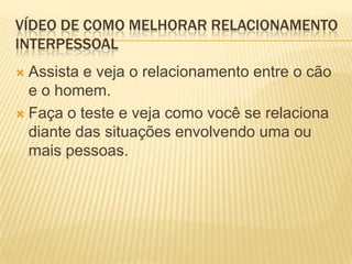 VÍDEO DE COMO MELHORAR RELACIONAMENTO
INTERPESSOAL
 Assista e veja o relacionamento entre o cão
  e o homem.
 Faça o teste e veja como você se relaciona
  diante das situações envolvendo uma ou
  mais pessoas.
 