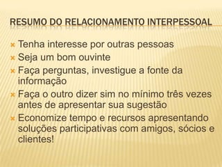 RESUMO DO RELACIONAMENTO INTERPESSOAL

 Tenha interesse por outras pessoas
 Seja um bom ouvinte
 Faça perguntas, investigue a fonte da
  informação
 Faça o outro dizer sim no mínimo três vezes
  antes de apresentar sua sugestão
 Economize tempo e recursos apresentando
  soluções participativas com amigos, sócios e
  clientes!
 