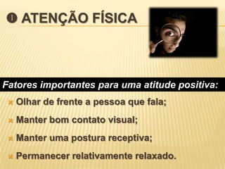  ATENÇÃO FÍSICA



Fatores importantes para uma atitude positiva:
    Olhar de frente a pessoa que fala;
    Manter bom contato visual;
    Manter uma postura receptiva;
    Permanecer relativamente relaxado.
 