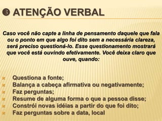  ATENÇÃO VERBAL
Caso você não capte a linha de pensamento daquele que fala
 ou o ponto em que algo foi dito sem a necessária clareza,
 será preciso questioná-lo. Esse questionamento mostrará
 que você está ouvindo efetivamente. Você deixa claro que
                      ouve, quando:


   Questiona a fonte;
   Balança a cabeça afirmativa ou negativamente;
   Faz perguntas;
   Resume de alguma forma o que a pessoa disse;
   Constrói novas idéias a partir do que foi dito;
   Faz perguntas sobre a data, local
 