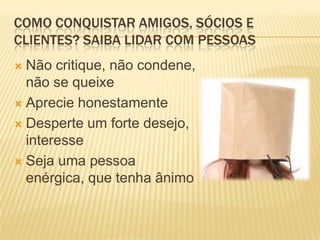 COMO CONQUISTAR AMIGOS, SÓCIOS E
CLIENTES? SAIBA LIDAR COM PESSOAS
 Não critique, não condene,
  não se queixe
 Aprecie honestamente

 Desperte um forte desejo,
  interesse
 Seja uma pessoa
  enérgica, que tenha ânimo
 