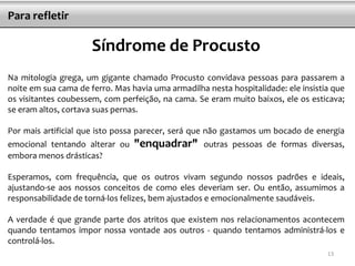 Para refletir

                      Síndrome de Procusto
Na mitologia grega, um gigante chamado Procusto convidava pessoas para passarem a
noite em sua cama de ferro. Mas havia uma armadilha nesta hospitalidade: ele insistia que
os visitantes coubessem, com perfeição, na cama. Se eram muito baixos, ele os esticava;
se eram altos, cortava suas pernas.

Por mais artificial que isto possa parecer, será que não gastamos um bocado de energia
emocional tentando alterar ou    "enquadrar"       outras pessoas de formas diversas,
embora menos drásticas?

Esperamos, com frequência, que os outros vivam segundo nossos padrões e ideais,
ajustando-se aos nossos conceitos de como eles deveriam ser. Ou então, assumimos a
responsabilidade de torná-los felizes, bem ajustados e emocionalmente saudáveis.

A verdade é que grande parte dos atritos que existem nos relacionamentos acontecem
quando tentamos impor nossa vontade aos outros - quando tentamos administrá-los e
controlá-los.
                                                                                    13
 