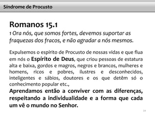 Síndrome de Procusto


  Romanos 15.1
  1 Ora nós, que somos fortes, devemos suportar as
  fraquezas dos fracos, e não agradar a nós mesmos.
  Expulsemos o espírito de Procusto de nossas vidas e que flua
  em nós o Espírito de Deus, que criou pessoas de estatura
  alta e baixa, gordos e magros, negros e brancos, mulheres e
  homens, ricos e pobres, ilustres e desconhecidos,
  inteligentes e sábios, doutores e os que detêm só o
  conhecimento popular etc.,
  Aprendamos então a conviver com as diferenças,
  respeitando a individualidade e a forma que cada
  um vê o mundo no Senhor.
                                                                 14
 
