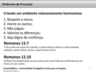 Síndrome de Procusto

Criando um ambiente relacionamento harmonioso
1. Respeite o muro;
2. Honre os outros;
3. Não julgue;
4. Valorize as diferenças;
5. Seja digno de confiança.
 Romanos 13.7
 7 Dai a cada um o que lhe é devido: a quem tributo, tributo; a quem imposto,
 imposto; a quem temor, temor; a quem honra, honra.


 Romanos 12.10
 10 Amai-vos cordialmente uns aos outros com amor fraternal, preferindo-vos em
 honra uns aos outros;
Escola Bíblica – Comunidade Evangélica Cristo para as Nações                     15
Por Daniel de Carvalho Luz
 
