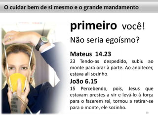 O cuidar bem de si mesmo e o grande mandamento


                      primeiro                você!
                      Não seria egoísmo?
                      Mateus 14.23
                      23 Tendo-as despedido, subiu ao
                      monte para orar à parte. Ao anoitecer,
                      estava ali sozinho.
                      João 6.15
                      15 Percebendo, pois, Jesus que
                      estavam prestes a vir e levá-lo à força
                      para o fazerem rei, tornou a retirar-se
                      para o monte, ele sozinho.
                                                         18
 