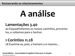 Restaurando os relacionamentos



                             A análise
     Lamentações 3.40
     40 Esquadrinhemos os nossos caminhos, provemo-
     los, e voltemos para o Senhor.

     1 Coríntios 11.28
     28 Examine-se, pois, o homem a si mesmo...

Escola Bíblica – Comunidade Evangélica Cristo para as Nações   20
Por Daniel de Carvalho Luz
 