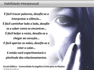 Habilidade interpessoal

 É fácil trocar palavras, desafie-se a
             interpretar o silêncio...
É fácil caminhar lado a lado, desafie-
     se a saber como se encontrar...
   É fácil beijar o rosto, desafie-se a
                chegar ao coração...
É fácil apertar as mãos, desafie-se a
                       reter o calor...
     E então você experimentará a
    plenitude dos relacionamentos.

Escola Bíblica – Comunidade Evangélica Cristo para as Nações   22
Por Daniel de Carvalho Luz
 