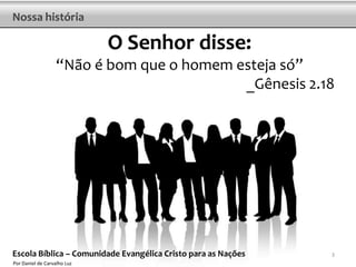 Nossa história

                             O Senhor disse:
                   “Não é bom que o homem esteja só”
                                           _Gênesis 2.18




Escola Bíblica – Comunidade Evangélica Cristo para as Nações   3
Por Daniel de Carvalho Luz
 
